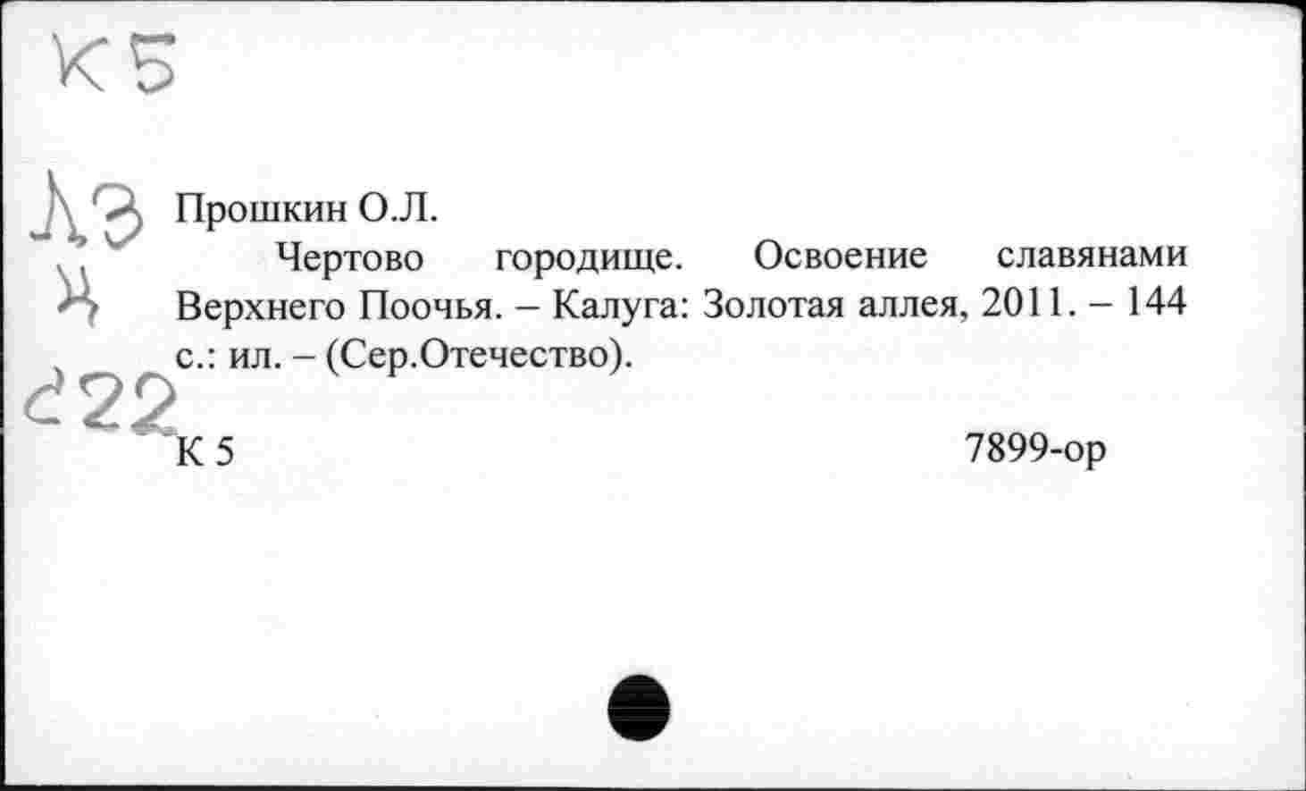 ﻿>. Прошкин О.Л.
Чертово городище. Освоение славянами z • Верхнего Поочья. — Калуга: Золотая аллея, 2011. - 144 ,	с.: ил. - (Сер.Отечество).
đ22
К5
7899-ор